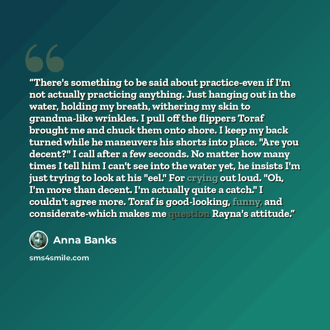 “There's something to be said about practice-even if I'm not actually practicing anything. Just hanging out in the water, holding my breath, withering my skin to grandma-like wrinkles. I pull off the flippers Toraf brought me and chuck them onto shore. I keep my back turned while he maneuvers his…” quote by Anna Banks