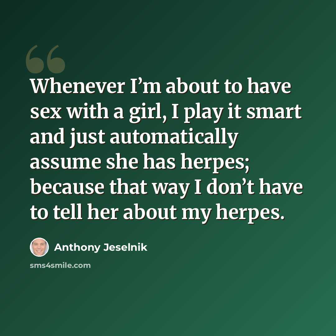 “Whenever I’m about to have sex with a girl, I play it smart and just automatically assume she has herpes; because that way I don’t have to tell her about my herpes.” quote by Anthony Jeselnik