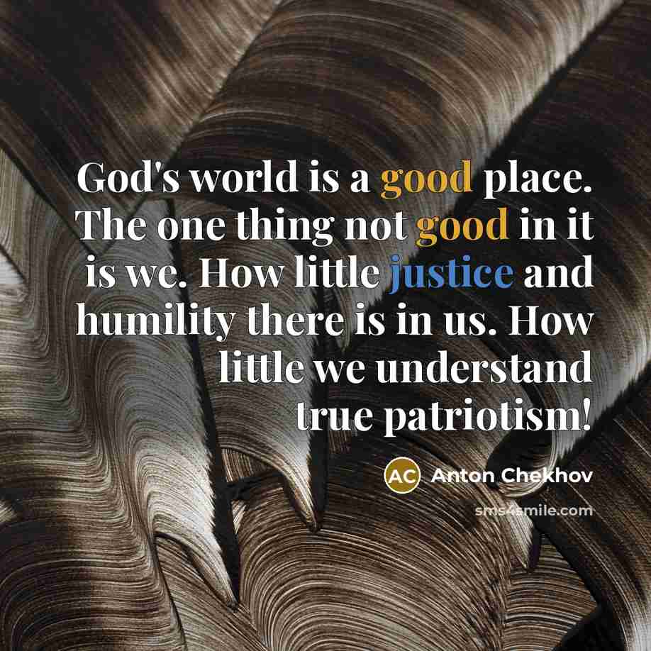 “God's world is a good place. The one thing not good in it is we. How little justice and humility there is in us. How little we understand true patriotism!” quote by Anton Chekhov