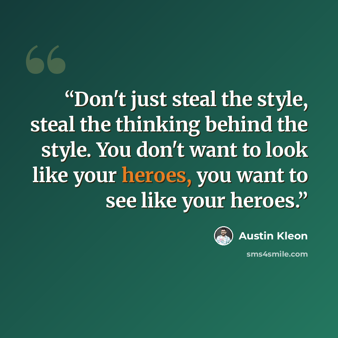 “Don't just steal the style, steal the thinking behind the style. You don't want to look like your heroes, you want to see like your heroes.” quote by Austin Kleon