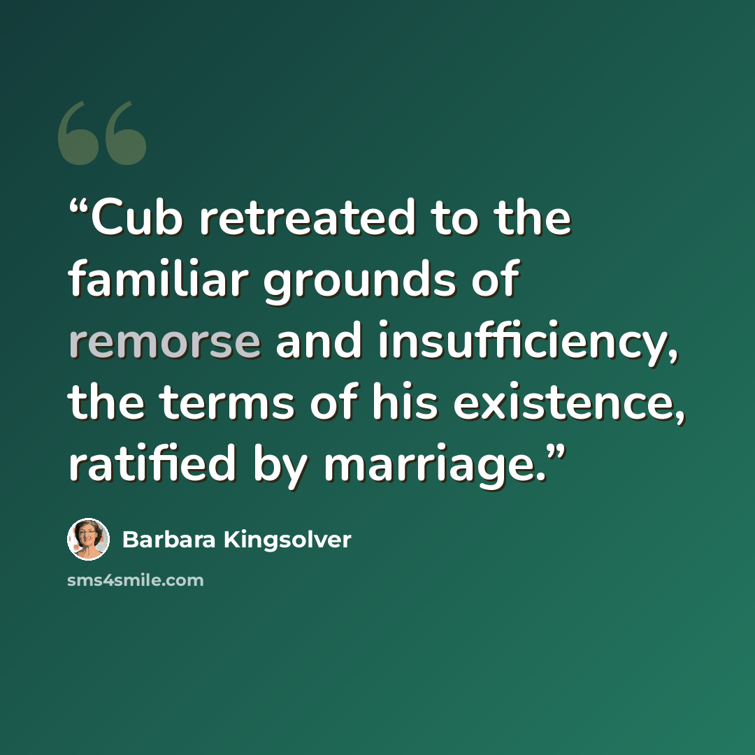 “Cub retreated to the familiar grounds of remorse and insufficiency, the terms of his existence, ratified by marriage.” quote by Barbara Kingsolver
