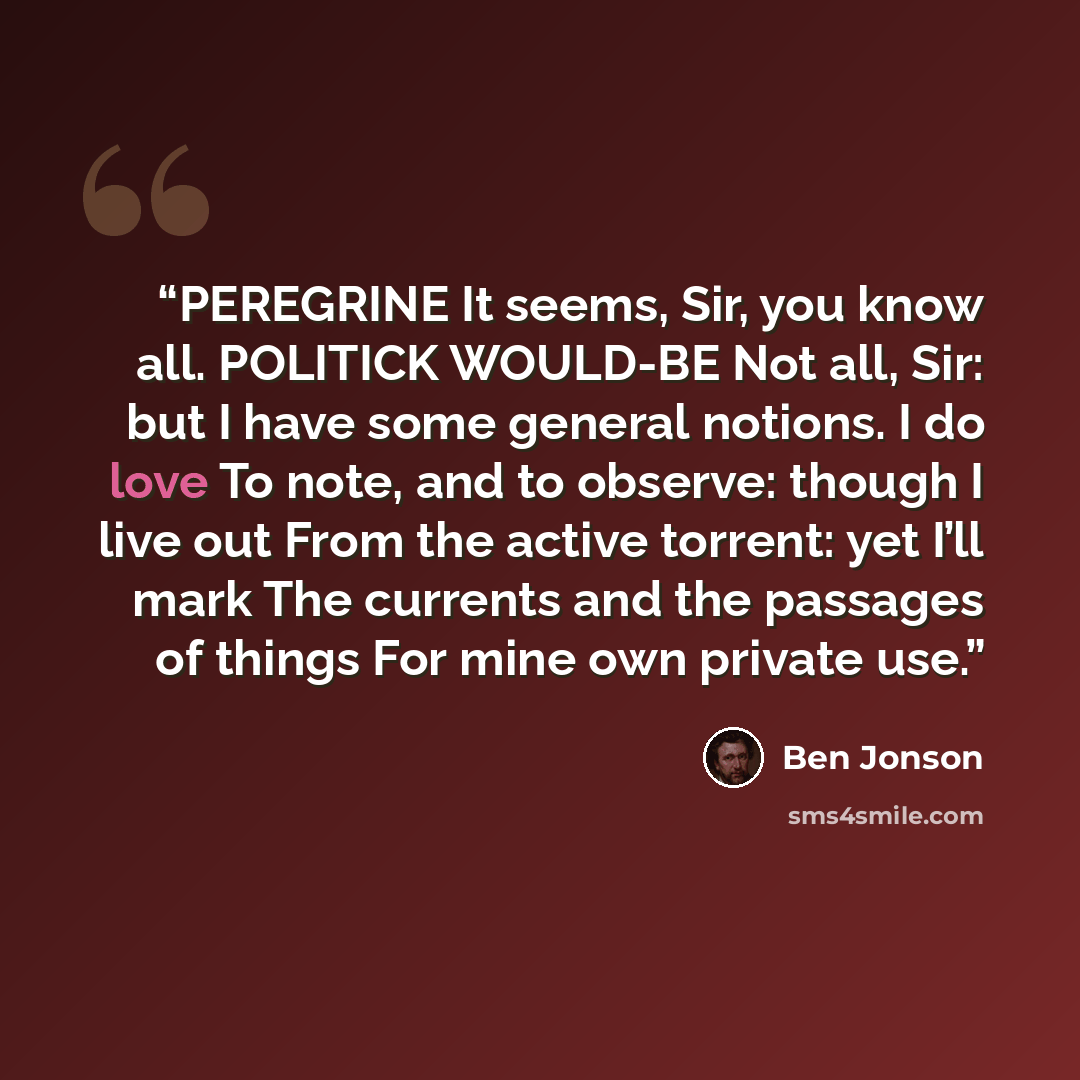 “PEREGRINE It seems, Sir, you know all. POLITICK WOULD-BE Not all, Sir: but I have some general notions. I do love To note, and to observe: though I live out From the active torrent: yet I’ll mark The currents and the passages of things For mine own private use.” quote by Ben Jonson