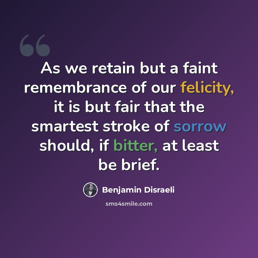 “As we retain but a faint remembrance of our felicity, it is but fair that the smartest stroke of sorrow should, if bitter, at least be brief.” quote by Benjamin Disraeli