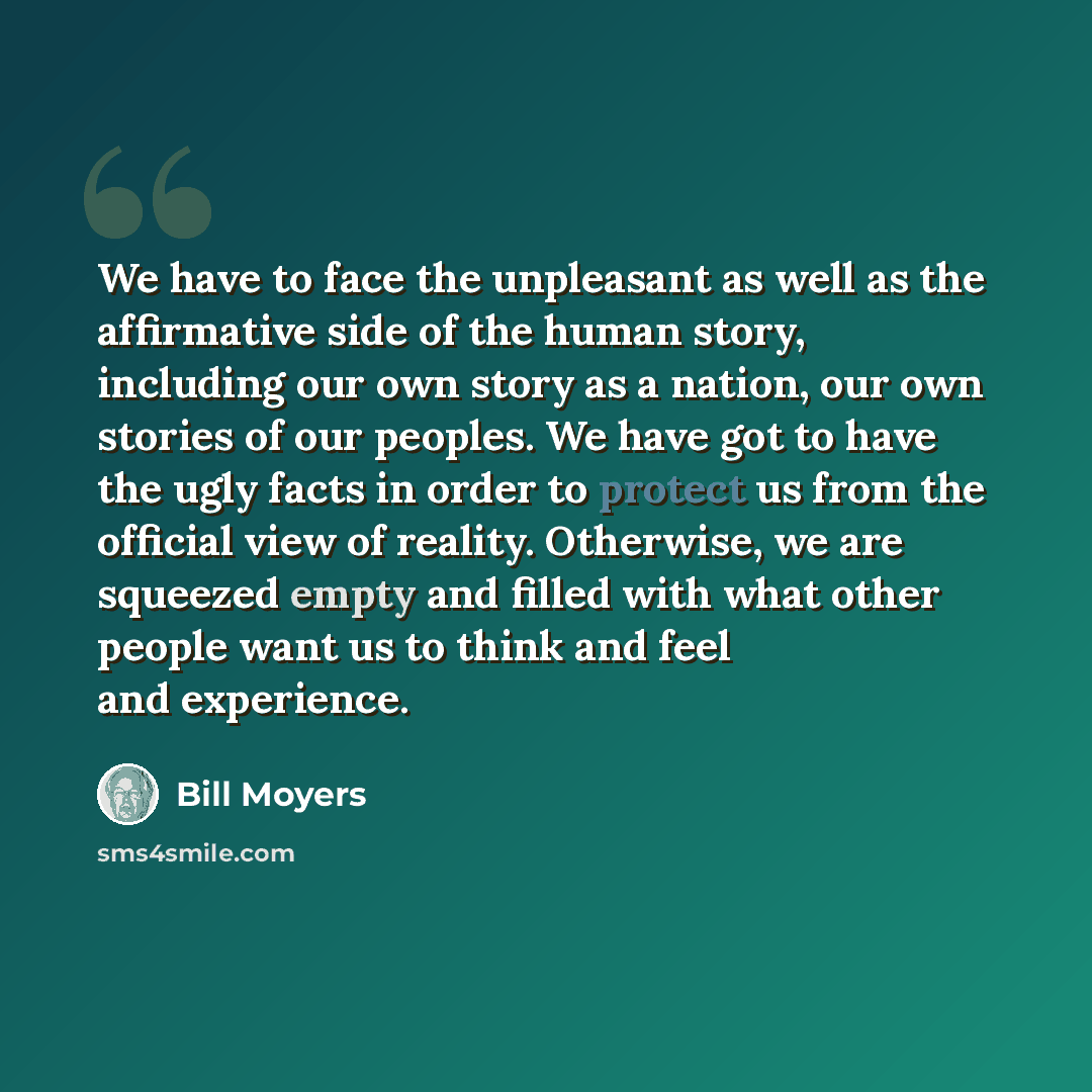 “We have to face the unpleasant as well as the affirmative side of the human story, including our own story as a nation, our own stories of our peoples. We have got to have the ugly facts in order to protect us from the official view of reality. Otherwise, we are squeezed empty and filled with what…” quote by Bill Moyers