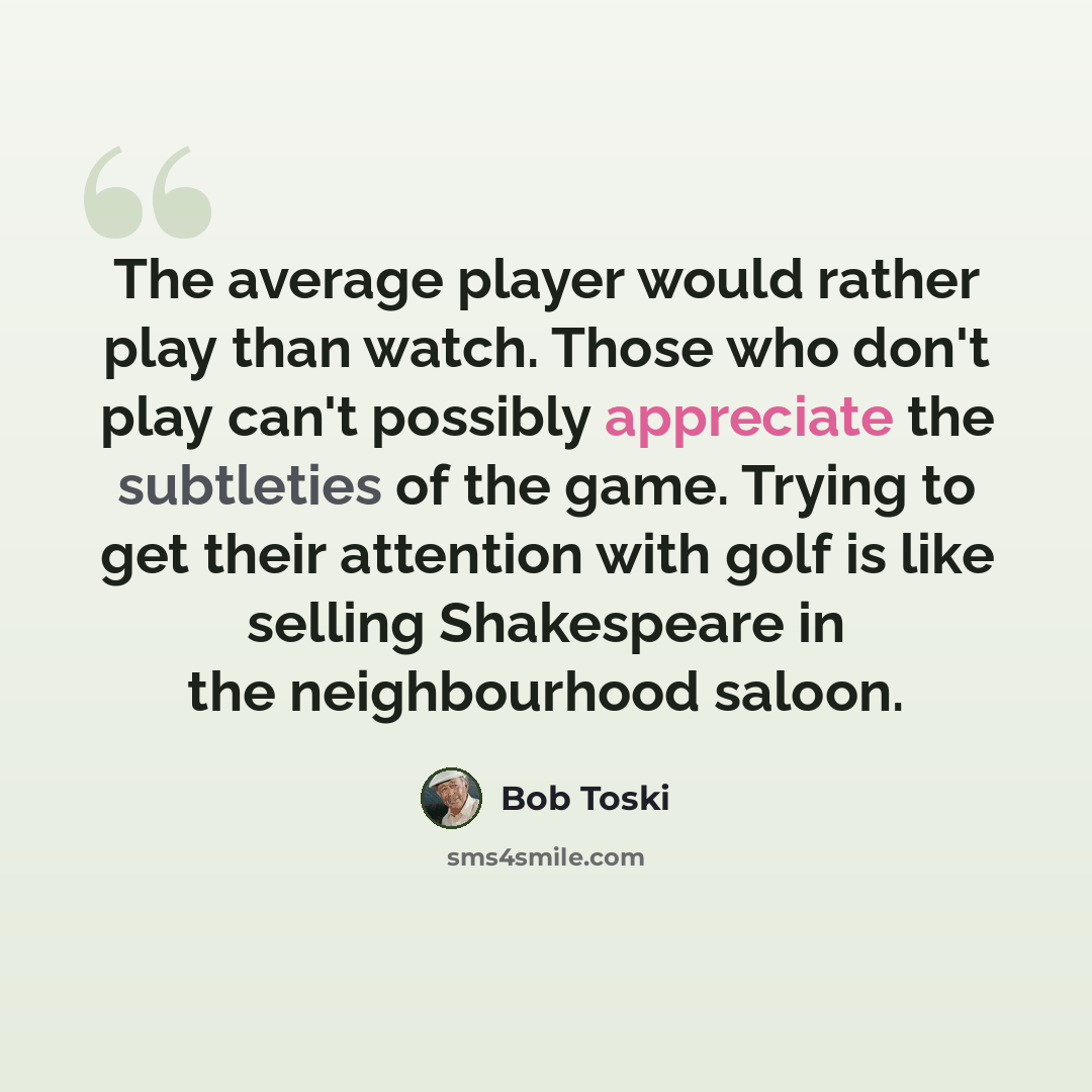 “The average player would rather play than watch. Those who don't play can't possibly appreciate the subtleties of the game. Trying to get their attention with golf is like selling Shakespeare in the neighbourhood saloon.” quote by Bob Toski