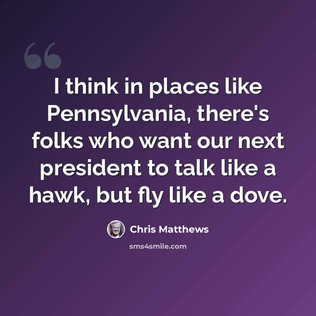 “I think in places like Pennsylvania, there's folks who want our next president to talk like a hawk, but fly like a dove.” quote by Chris Matthews