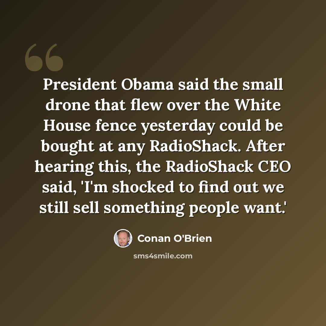 “President Obama said the small drone that flew over the White House fence yesterday could be bought at any RadioShack. After hearing this, the RadioShack CEO said, 'I'm shocked to find out we still sell something people want.'” quote by Conan O'Brien