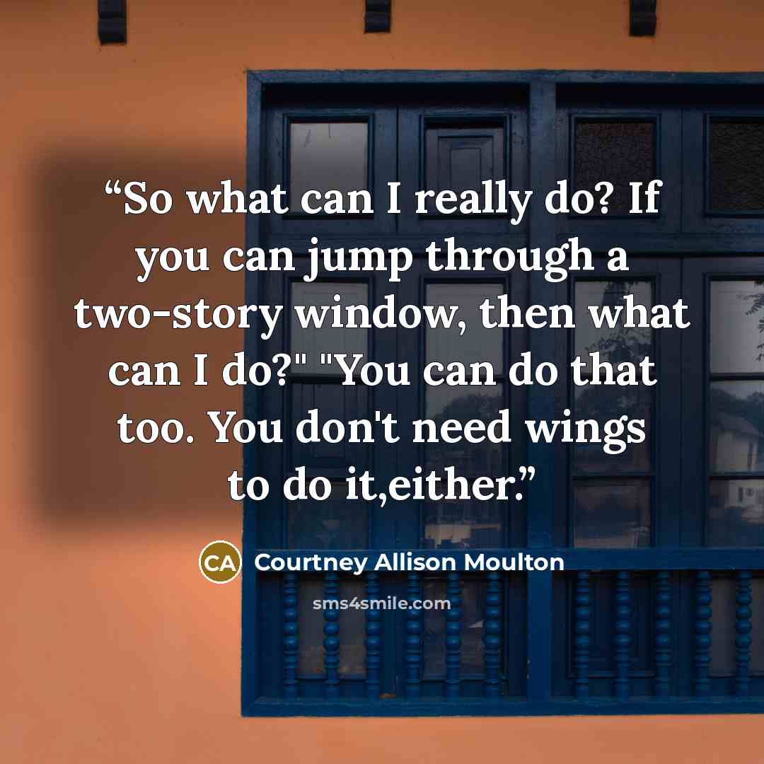 “So what can I really do? If you can jump through a two-story window, then what can I do?" "You can do that too. You don't need wings to do it,either.” quote by Courtney Allison Moulton
