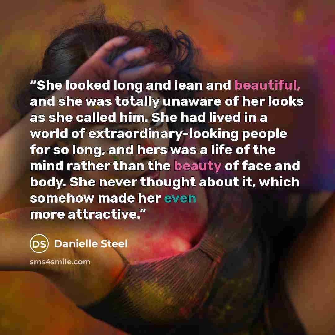 “She looked long and lean and beautiful, and she was totally unaware of her looks as she called him. She had lived in a world of extraordinary-looking people for so long, and hers was a life of the mind rather than the beauty of face and body. She never thought about it, which somehow made her even…” quote by Danielle Steel