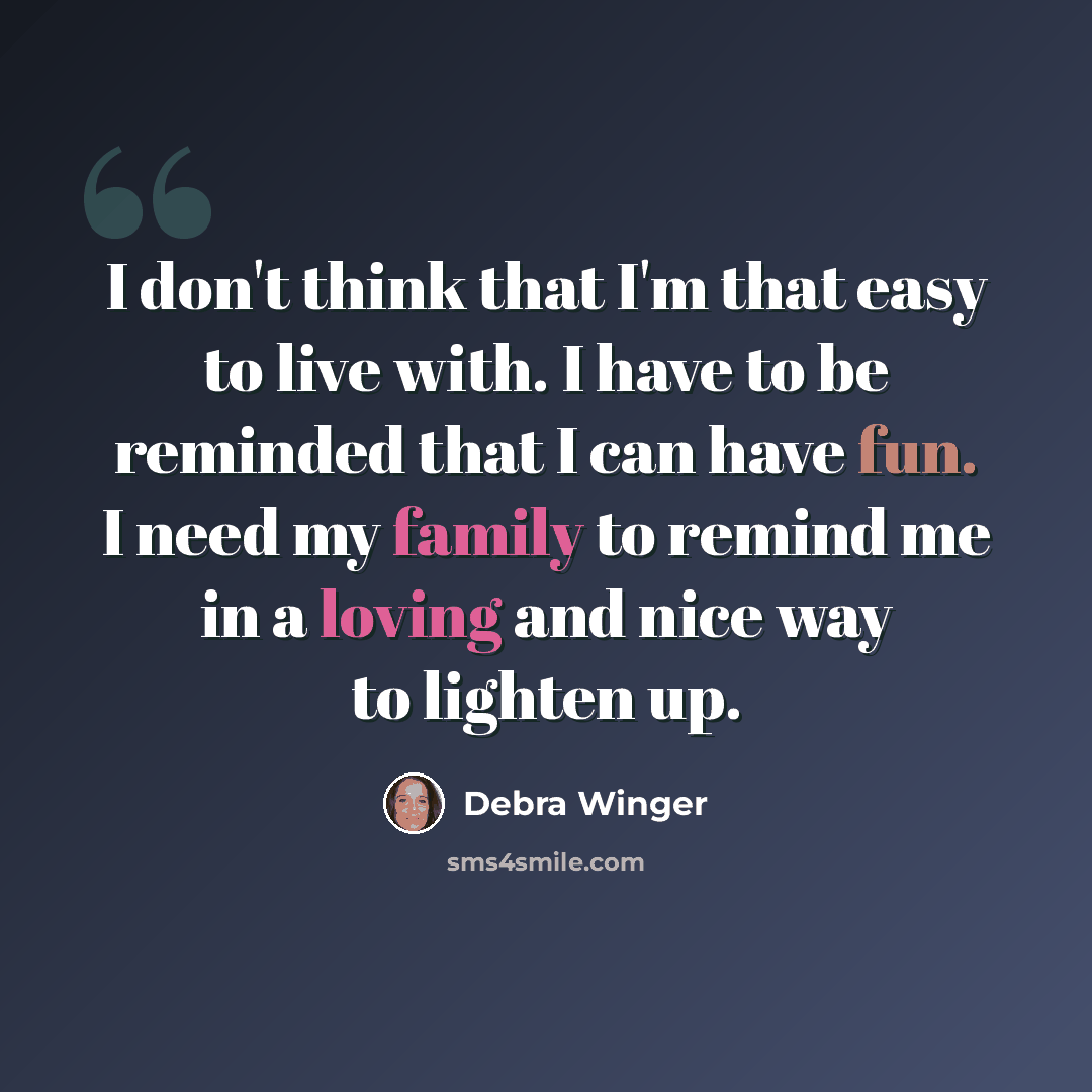 “I don't think that I'm that easy to live with. I have to be reminded that I can have fun. I need my family to remind me in a loving and nice way to lighten up.” quote by Debra Winger