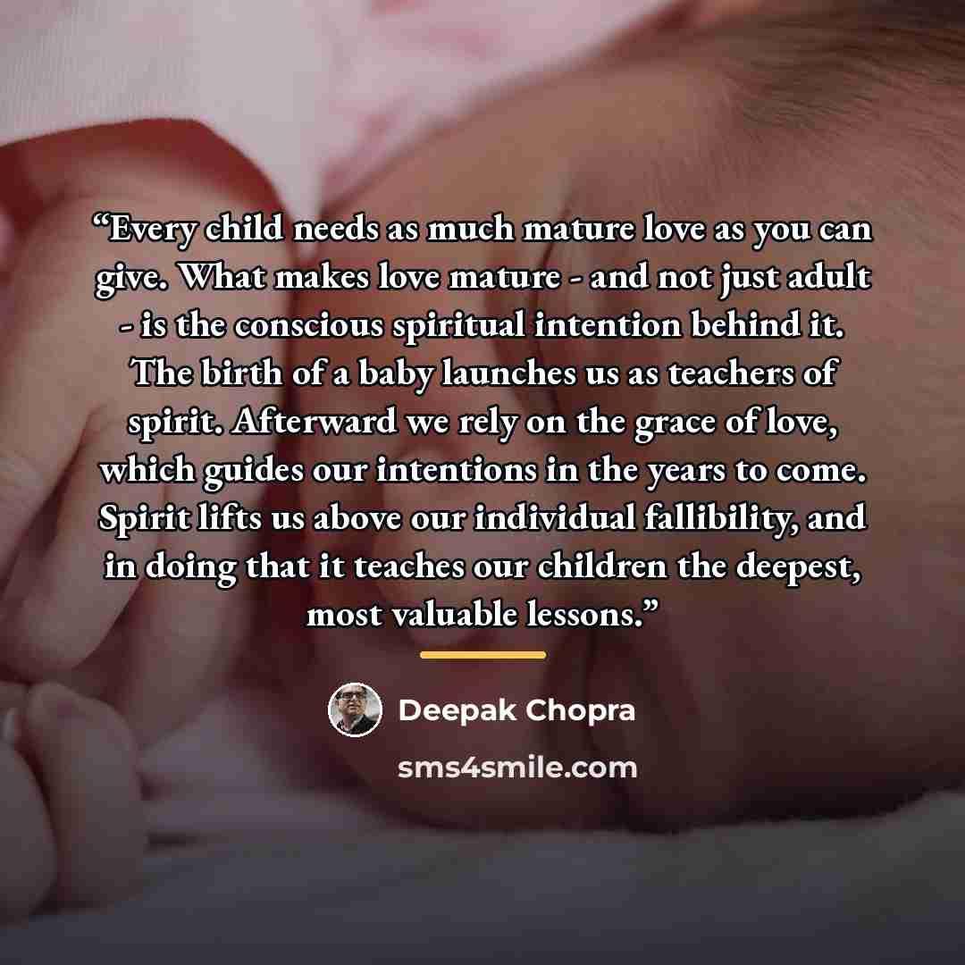 “Every child needs as much mature love as you can give. What makes love mature - and not just adult - is the conscious spiritual intention behind it. The birth of a baby launches us as teachers of spirit. Afterward we rely on the grace of love, which guides our intentions in the years to come…” quote by Deepak Chopra