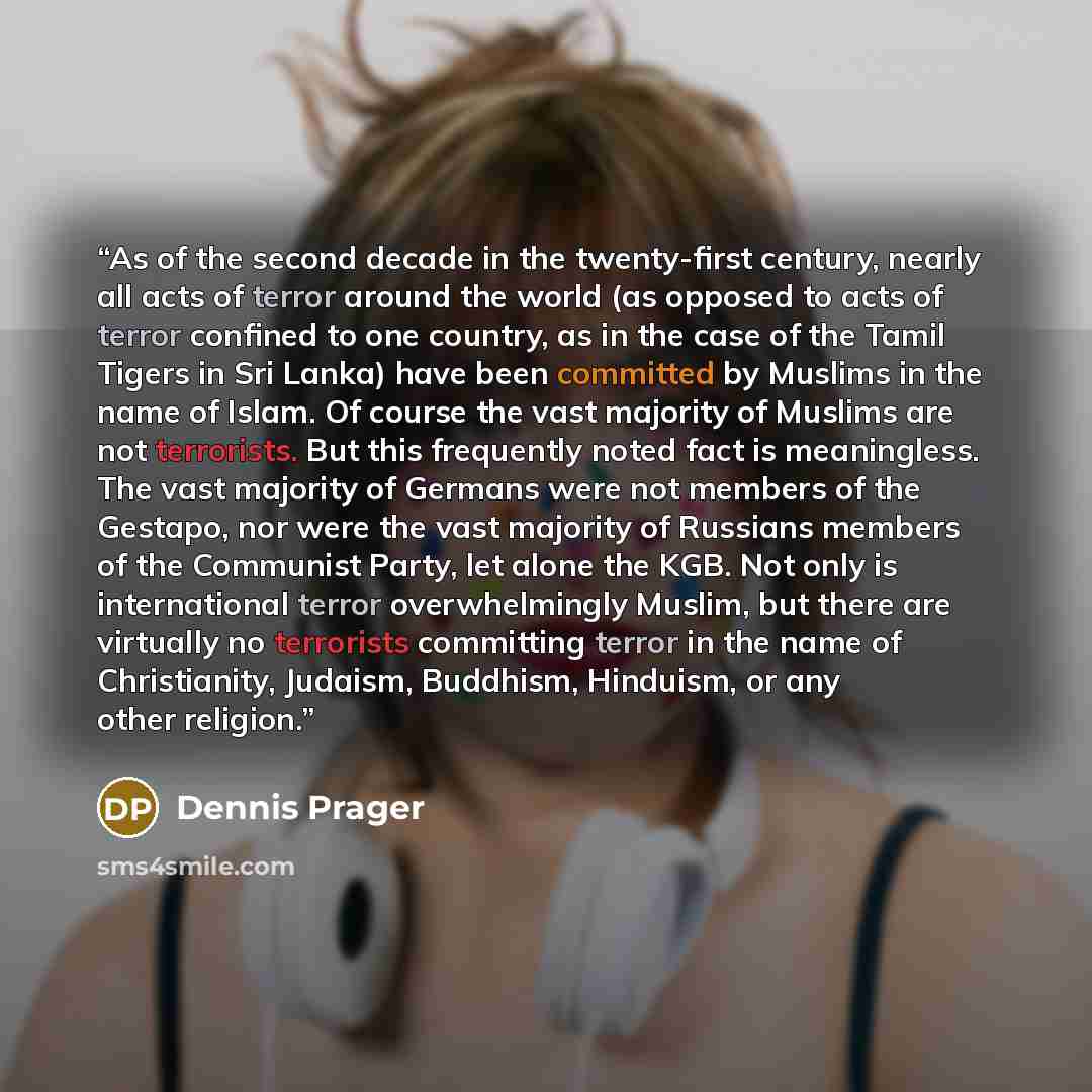 “As of the second decade in the twenty-first century, nearly all acts of terror around the world (as opposed to acts of terror confined to one country, as in the case of the Tamil Tigers in Sri Lanka) have been committed by Muslims in the name of Islam. Of course the vast majority of Muslims are…” quote by Dennis Prager