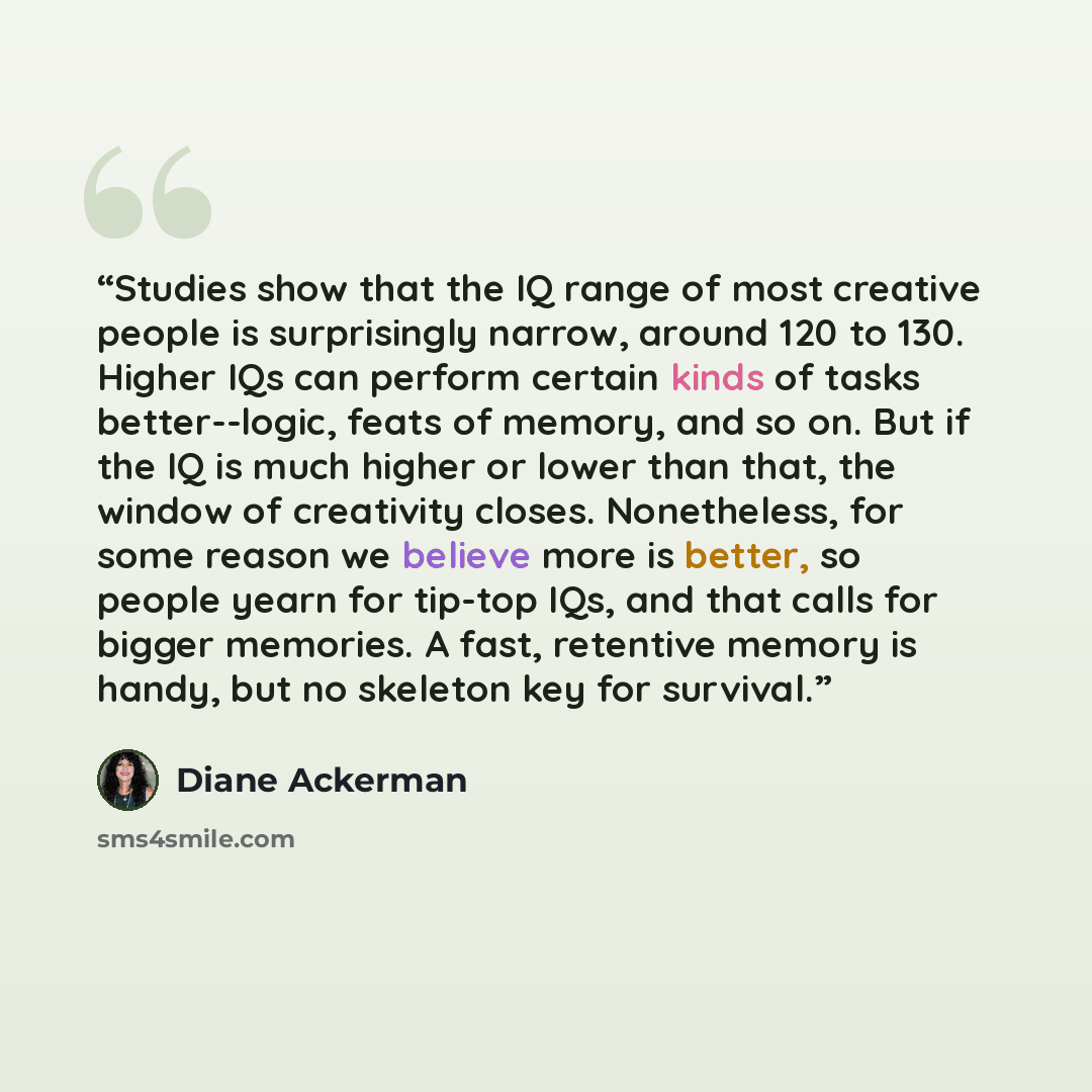 “Studies show that the IQ range of most creative people is surprisingly narrow, around 120 to 130. Higher IQs can perform certain kinds of tasks better--logic, feats of memory, and so on. But if the IQ is much higher or lower than that, the window of creativity closes. Nonetheless, for some reason…” quote by Diane Ackerman