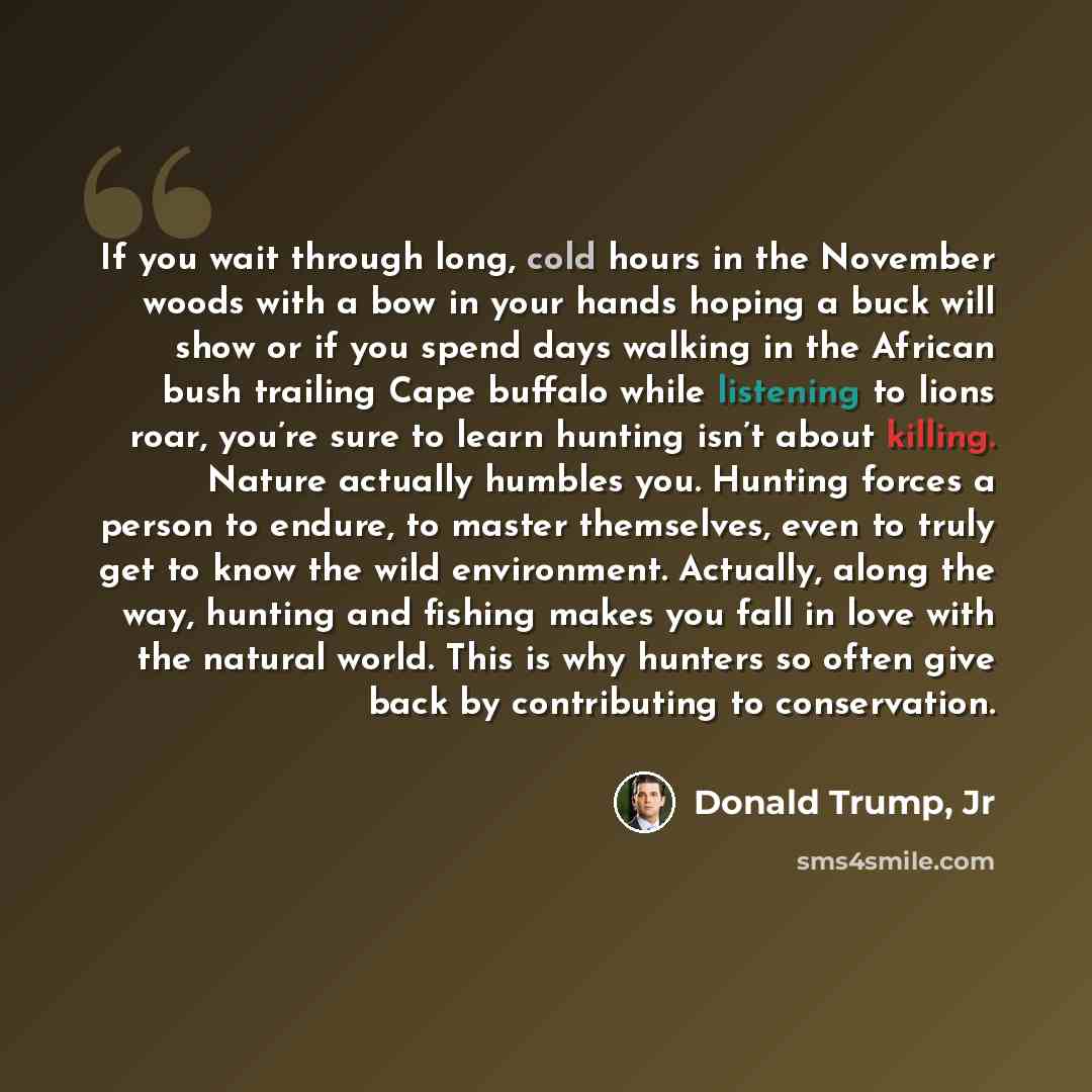 “If you wait through long, cold hours in the November woods with a bow in your hands hoping a buck will show or if you spend days walking in the African bush trailing Cape buffalo while listening to lions roar, you’re sure to learn hunting isn’t about killing. Nature actually humbles you. Hunting…” quote by Donald Trump, Jr