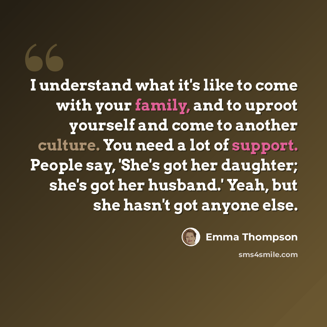 “I understand what it's like to come with your family, and to uproot yourself and come to another culture. You need a lot of support. People say, 'She's got her daughter; she's got her husband.' Yeah, but she hasn't got anyone else.” quote by Emma Thompson