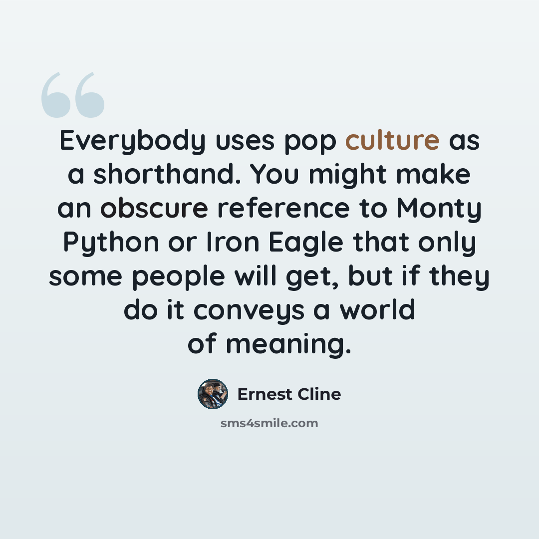 “Everybody uses pop culture as a shorthand. You might make an obscure reference to Monty Python or Iron Eagle that only some people will get, but if they do it conveys a world of meaning.” quote by Ernest Cline