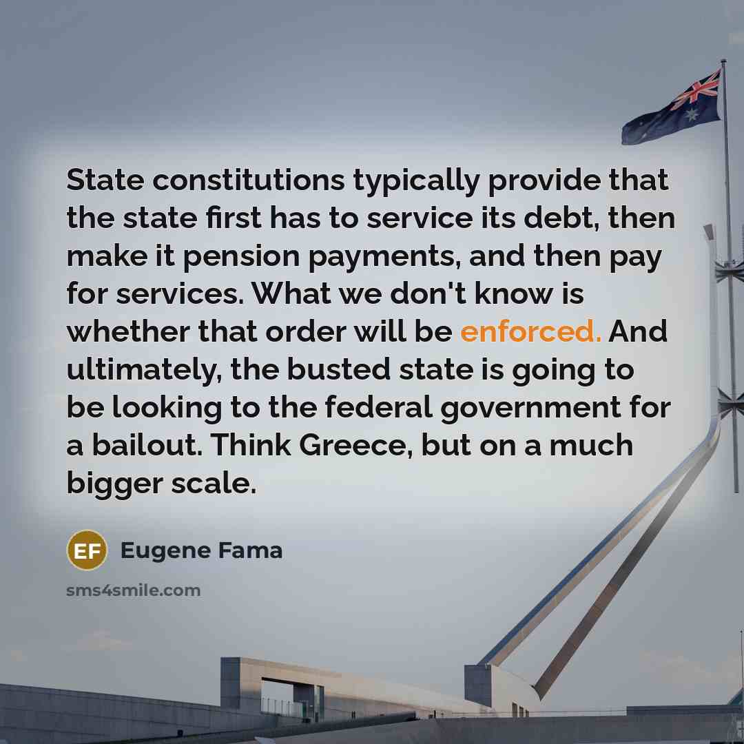 “State constitutions typically provide that the state first has to service its debt, then make it pension payments, and then pay for services. What we don't know is whether that order will be enforced. And ultimately, the busted state is going to be looking to the federal government for a bailout…” quote by Eugene Fama