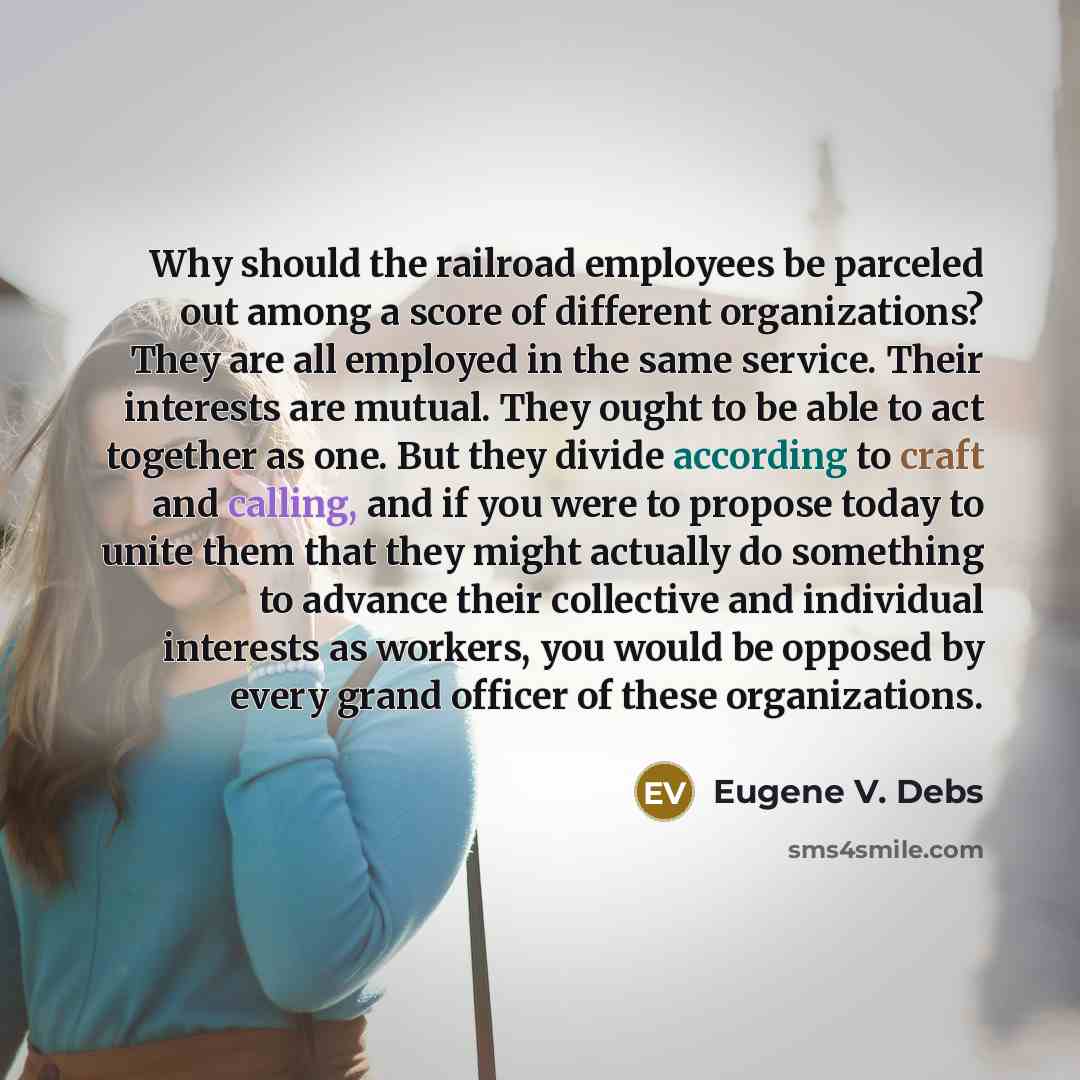 “Why should the railroad employees be parceled out among a score of different organizations? They are all employed in the same service. Their interests are mutual. They ought to be able to act together as one. But they divide according to craft and calling, and if you were to propose today to unite…” quote by Eugene V. Debs