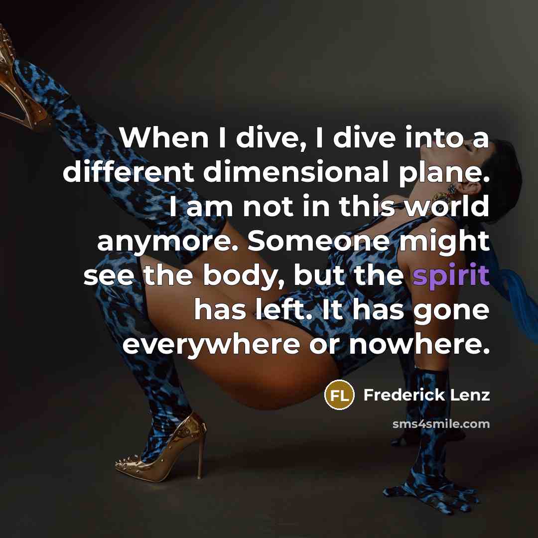 “When I dive, I dive into a different dimensional plane. I am not in this world anymore. Someone might see the body, but the spirit has left. It has gone everywhere or nowhere.” quote by Frederick Lenz