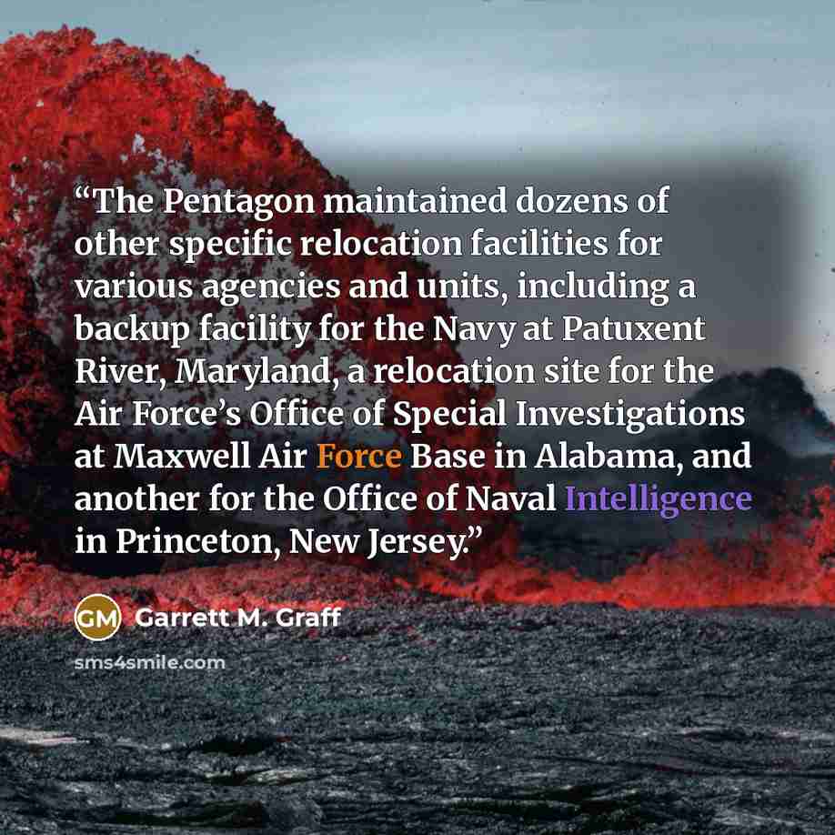 “The Pentagon maintained dozens of other specific relocation facilities for various agencies and units, including a backup facility for the Navy at Patuxent River, Maryland, a relocation site for the Air Force’s Office of Special Investigations at Maxwell Air Force Base in Alabama, and another for…” quote by Garrett M. Graff