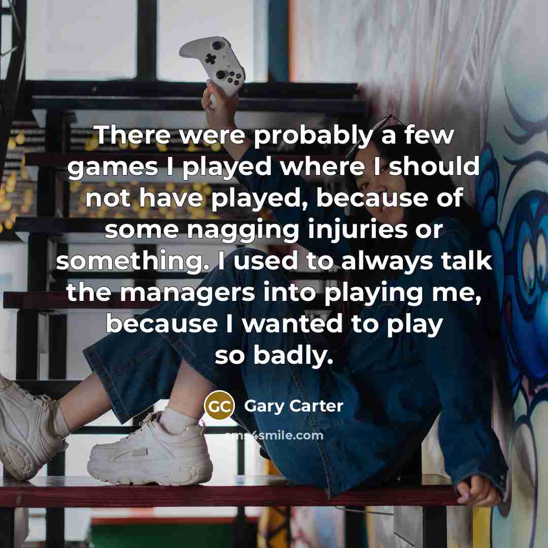 “There were probably a few games I played where I should not have played, because of some nagging injuries or something. I used to always talk the managers into playing me, because I wanted to play so badly.” quote by Gary Carter
