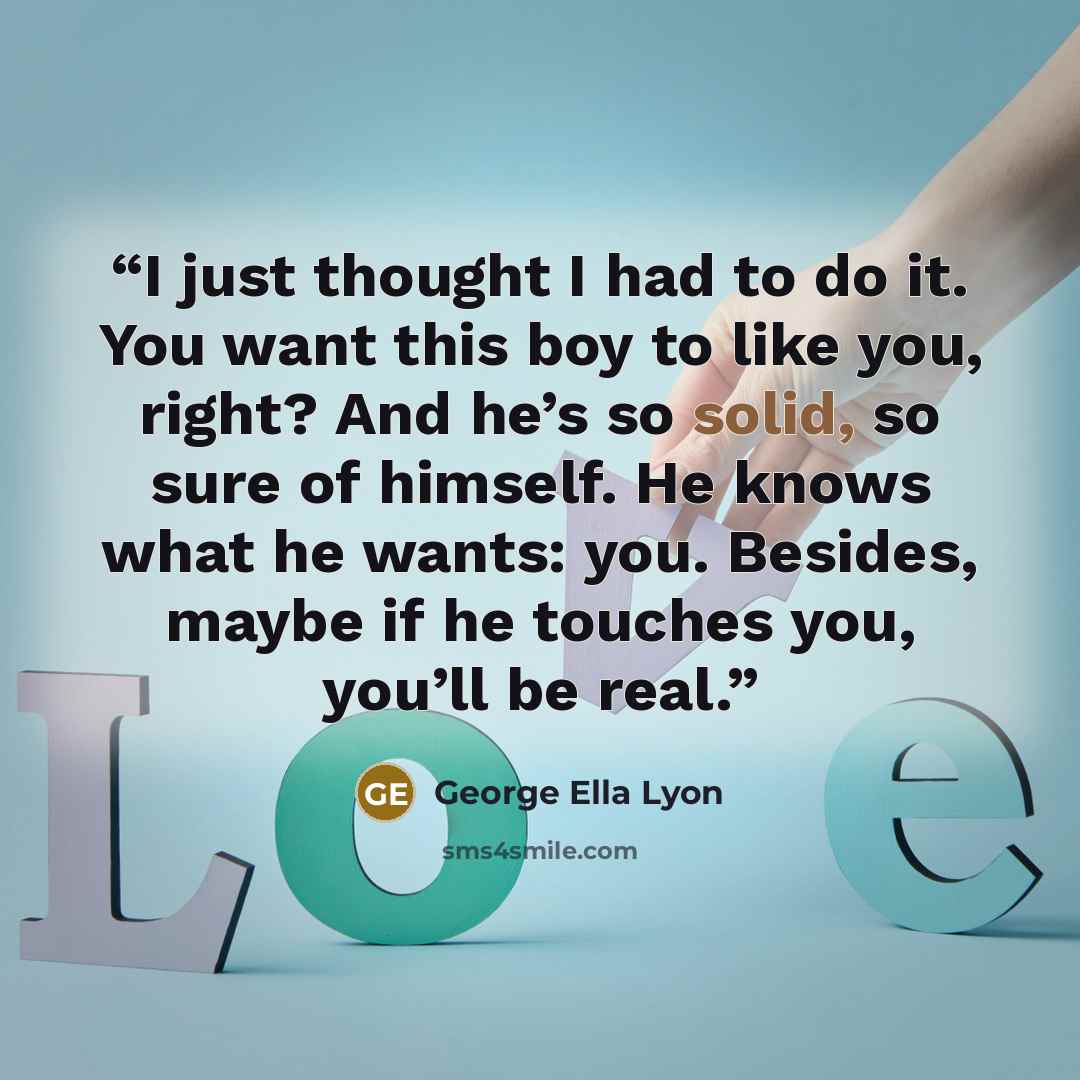 “I just thought I had to do it. You want this boy to like you, right? And he’s so solid, so sure of himself. He knows what he wants: you. Besides, maybe if he touches you, you’ll be real.” quote by George Ella Lyon