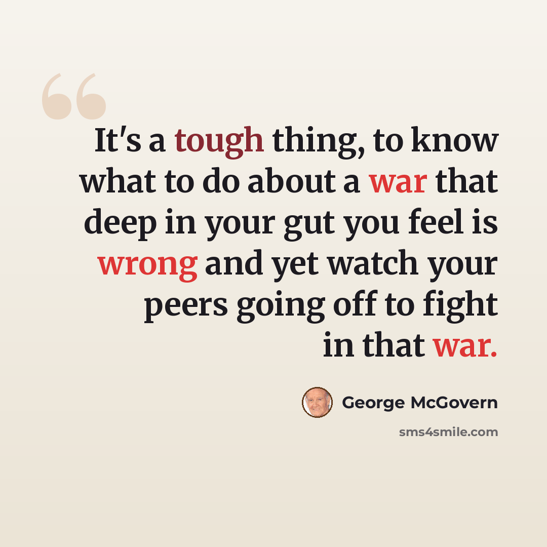 “It's a tough thing, to know what to do about a war that deep in your gut you feel is wrong and yet watch your peers going off to fight in that war.” quote by George McGovern