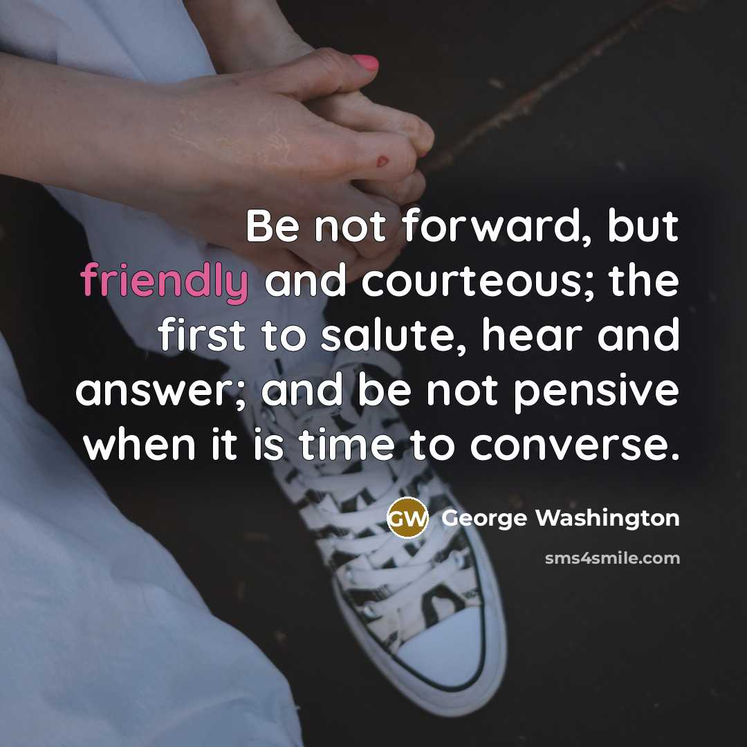 “Be not forward, but friendly and courteous; the first to salute, hear and answer; and be not pensive when it is time to converse.” quote by George Washington