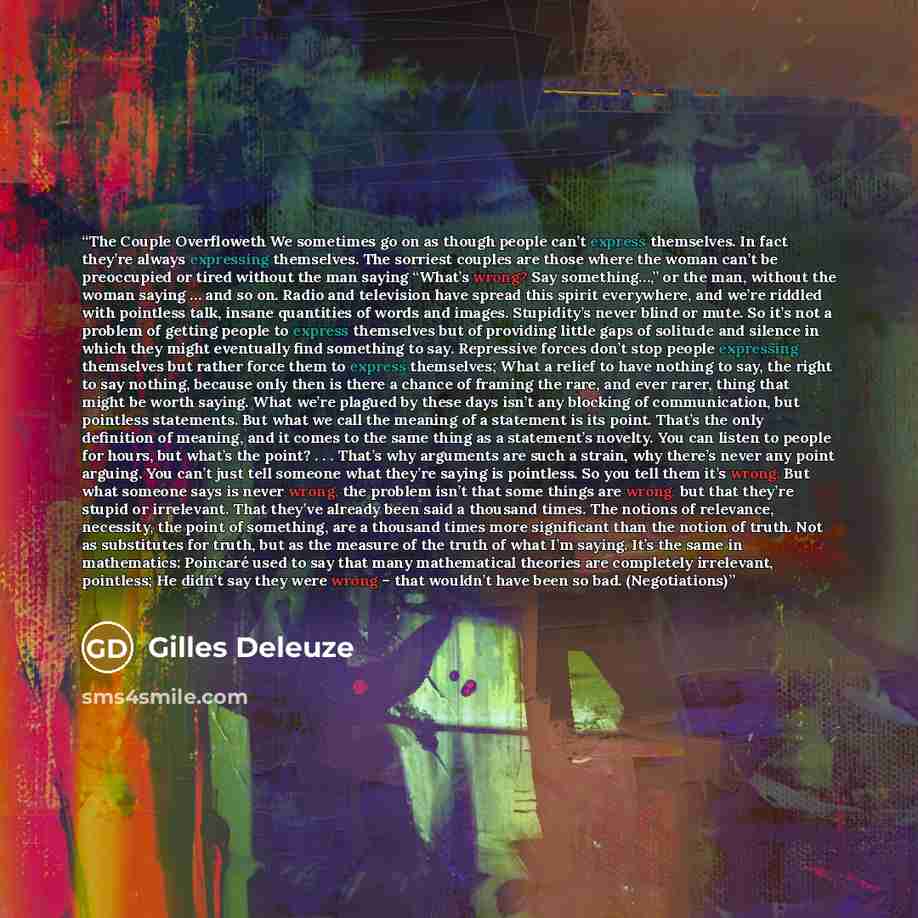 “The Couple Overfloweth We sometimes go on as though people can’t express themselves. In fact they’re always expressing themselves. The sorriest couples are those where the woman can’t be preoccupied or tired without the man saying “What’s wrong? Say something…,” or the man, without the woman…” quote by Gilles Deleuze