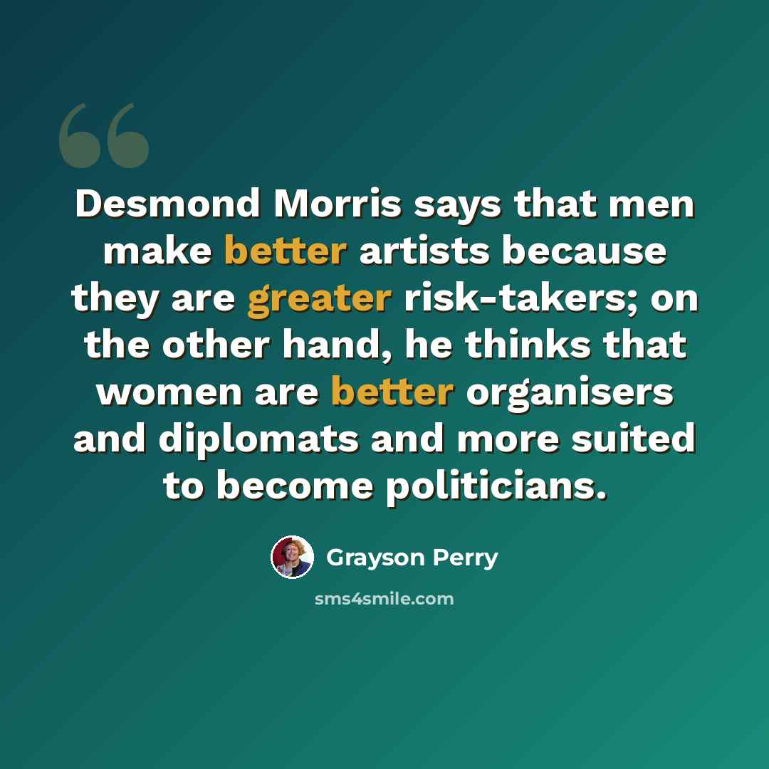 “Desmond Morris says that men make better artists because they are greater risk-takers; on the other hand, he thinks that women are better organisers and diplomats and more suited to become politicians.” quote by Grayson Perry