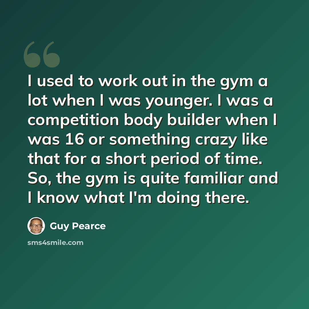 “I used to work out in the gym a lot when I was younger. I was a competition body builder when I was 16 or something crazy like that for a short period of time. So, the gym is quite familiar and I know what I'm doing there.” quote by Guy Pearce