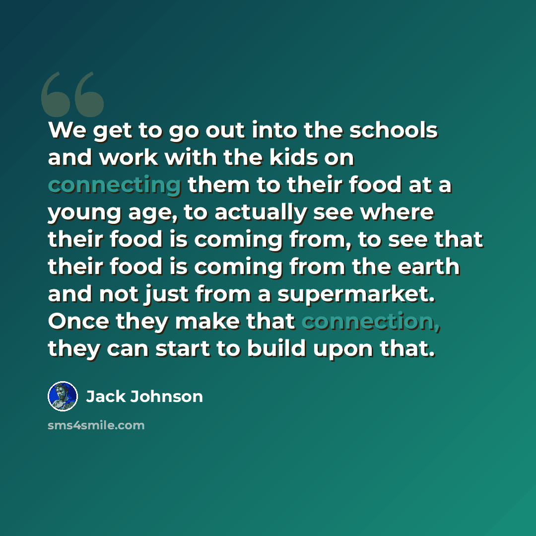 “We get to go out into the schools and work with the kids on connecting them to their food at a young age, to actually see where their food is coming from, to see that their food is coming from the earth and not just from a supermarket. Once they make that connection, they can start to build upon…” quote by Jack Johnson