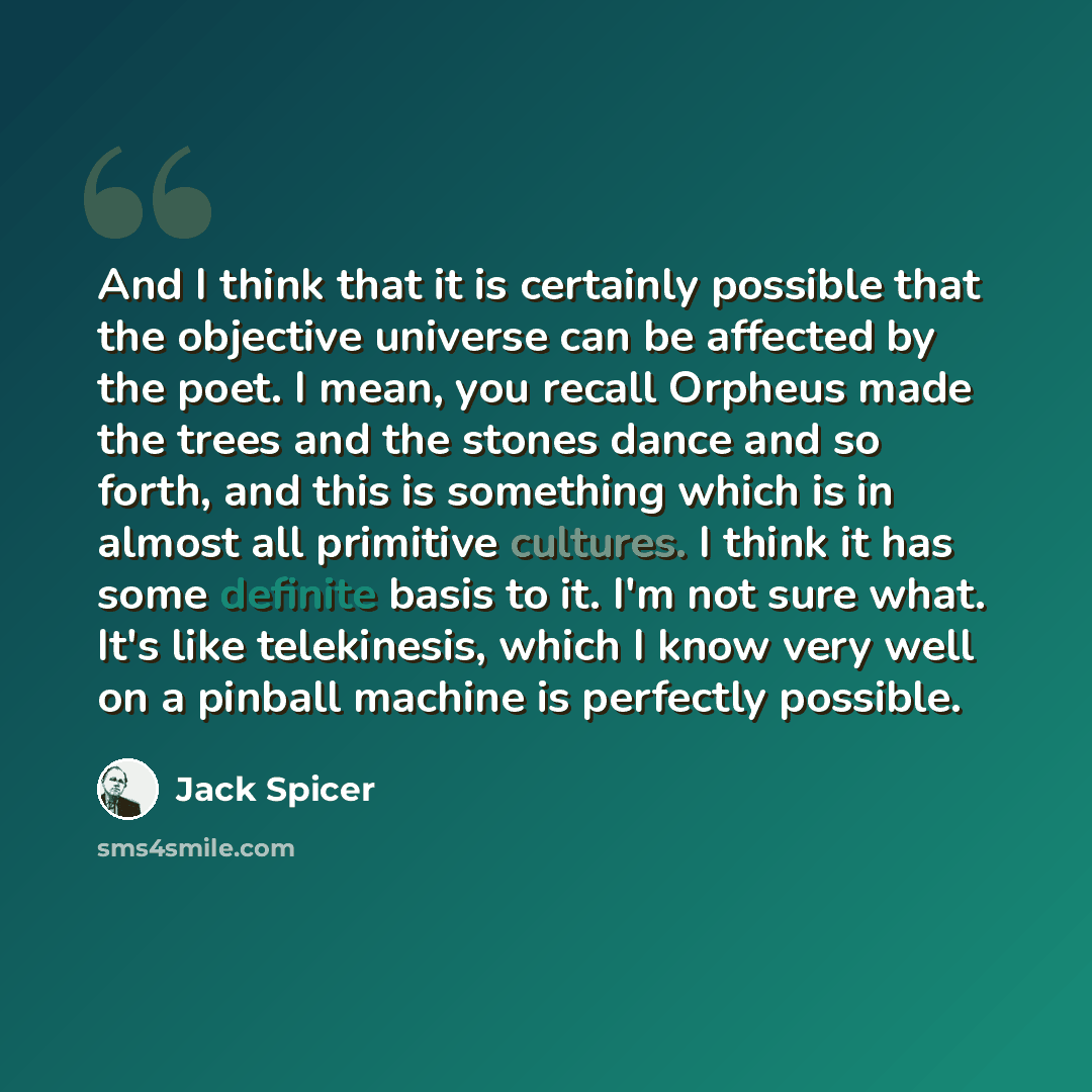 “And I think that it is certainly possible that the objective universe can be affected by the poet. I mean, you recall Orpheus made the trees and the stones dance and so forth, and this is something which is in almost all primitive cultures. I think it has some definite basis to it. I'm not sure…” quote by Jack Spicer