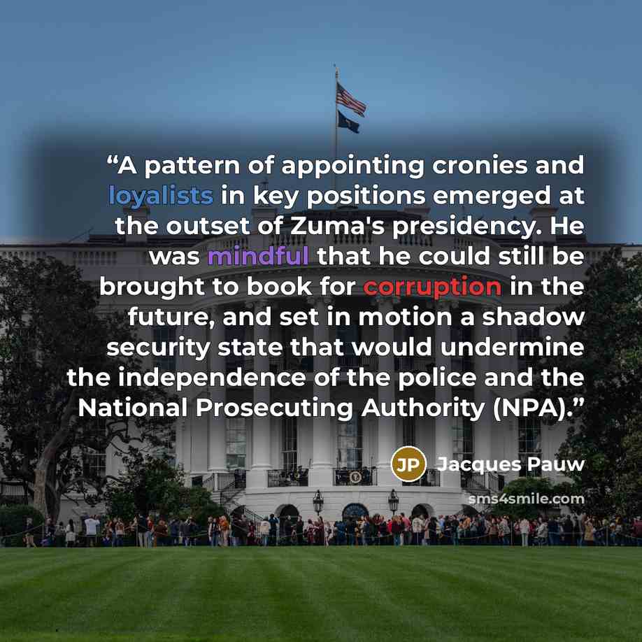 “A pattern of appointing cronies and loyalists in key positions emerged at the outset of Zuma's presidency. He was mindful that he could still be brought to book for corruption in the future, and set in motion a shadow security state that would undermine the independence of the police and the…” quote by Jacques Pauw