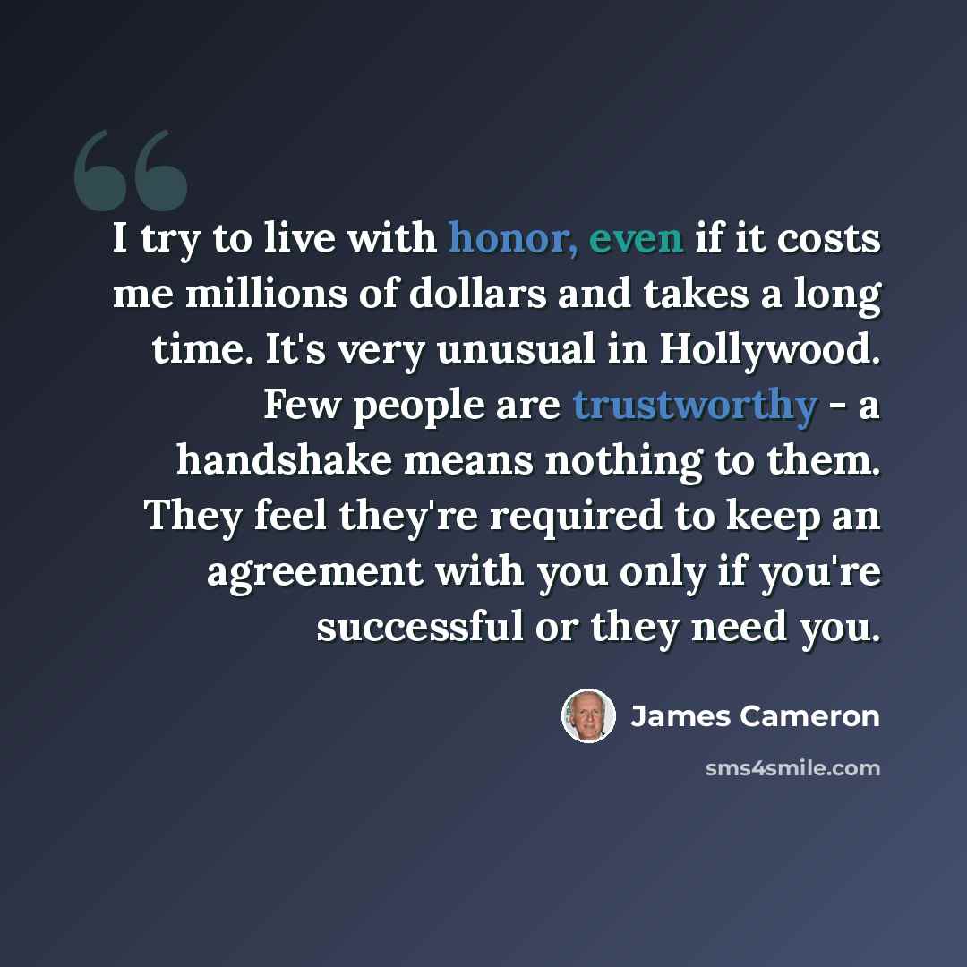 “I try to live with honor, even if it costs me millions of dollars and takes a long time. It's very unusual in Hollywood. Few people are trustworthy - a handshake means nothing to them. They feel they're required to keep an agreement with you only if you're successful or they need you.” quote by James Cameron