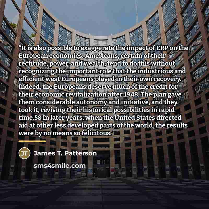 “It is also possible to exaggerate the impact of ERP on the European economies. Americans, certain of their rectitude, power, and wealth, tend to do this without recognizing the important role that the industrious and efficient west Europeans played in their own recovery. Indeed, the Europeans…” quote by James T. Patterson