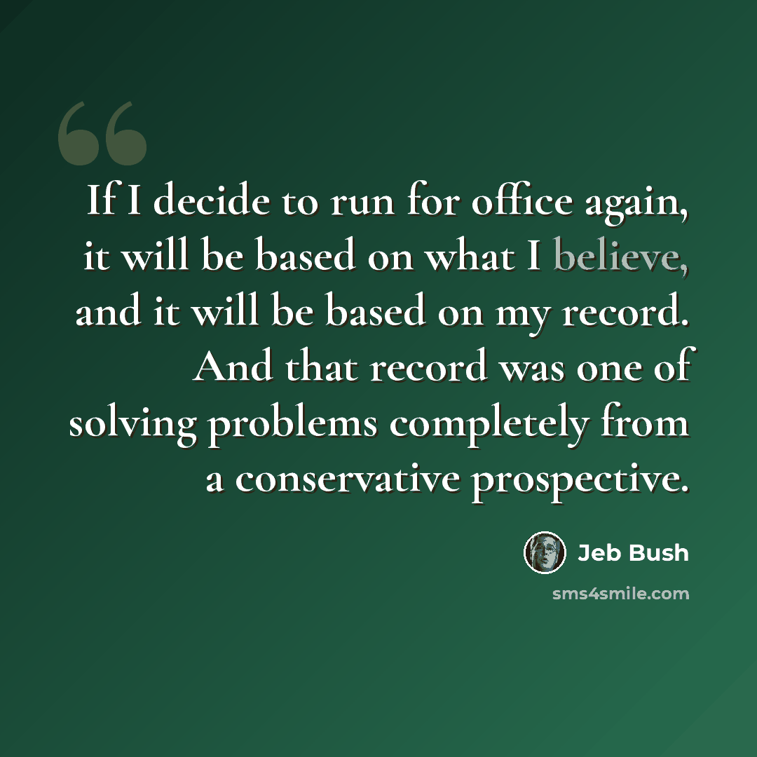 “If I decide to run for office again, it will be based on what I believe, and it will be based on my record. And that record was one of solving problems completely from a conservative prospective.” quote by Jeb Bush