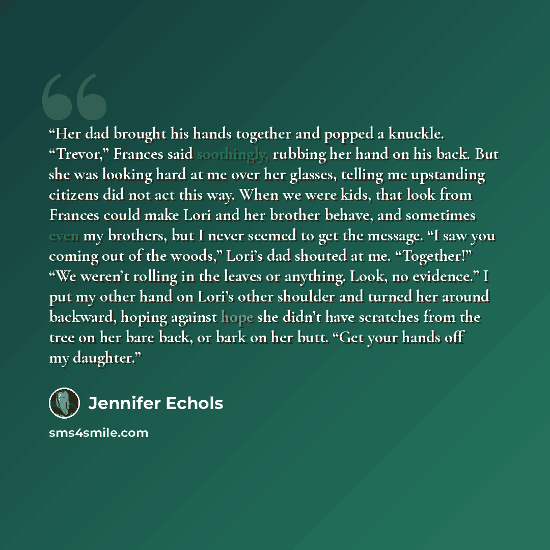 “Her dad brought his hands together and popped a knuckle. “Trevor,” Frances said soothingly, rubbing her hand on his back. But she was looking hard at me over her glasses, telling me upstanding citizens did not act this way. When we were kids, that look from Frances could make Lori and her brother…” quote by Jennifer Echols