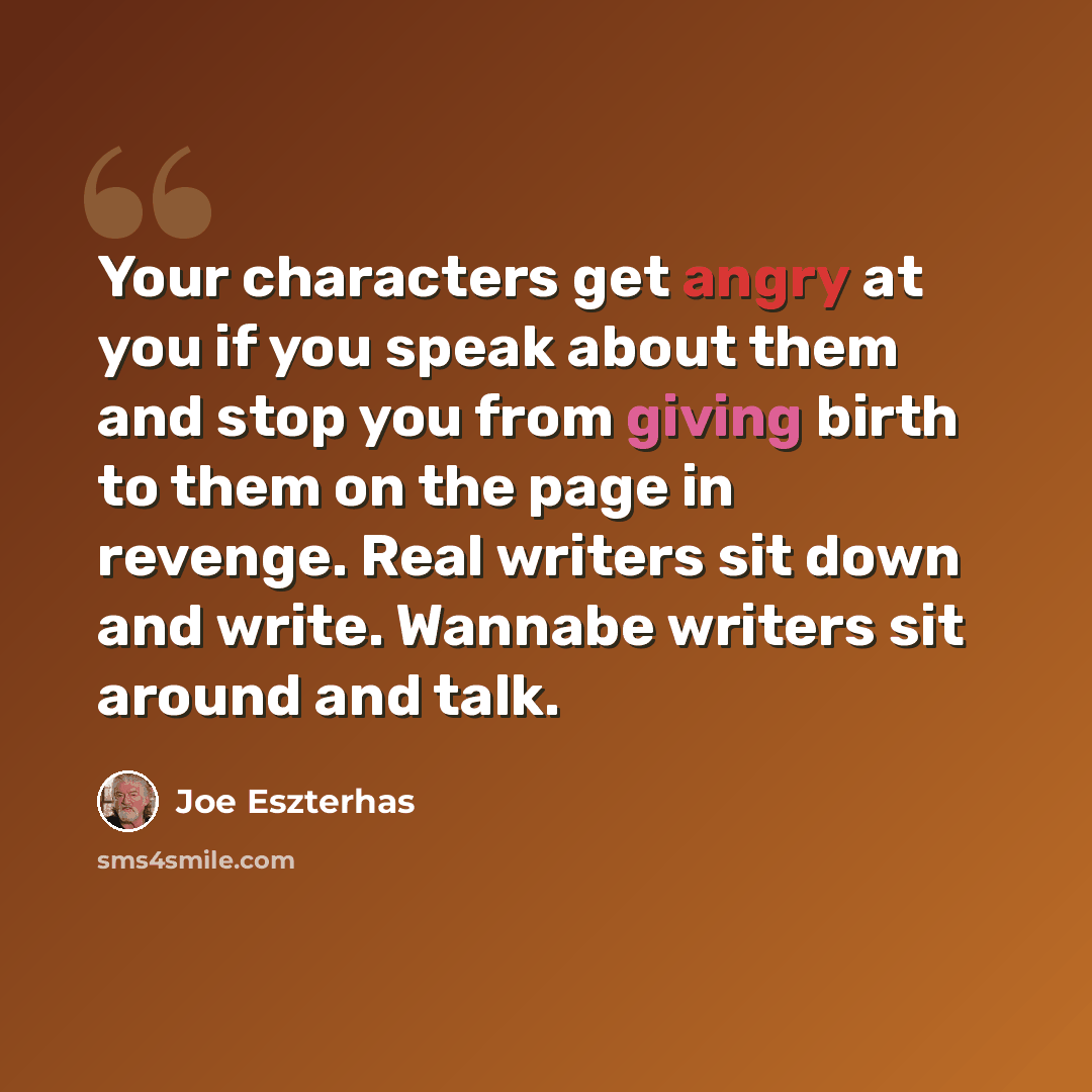 “Your characters get angry at you if you speak about them and stop you from giving birth to them on the page in revenge. Real writers sit down and write. Wannabe writers sit around and talk.” quote by Joe Eszterhas