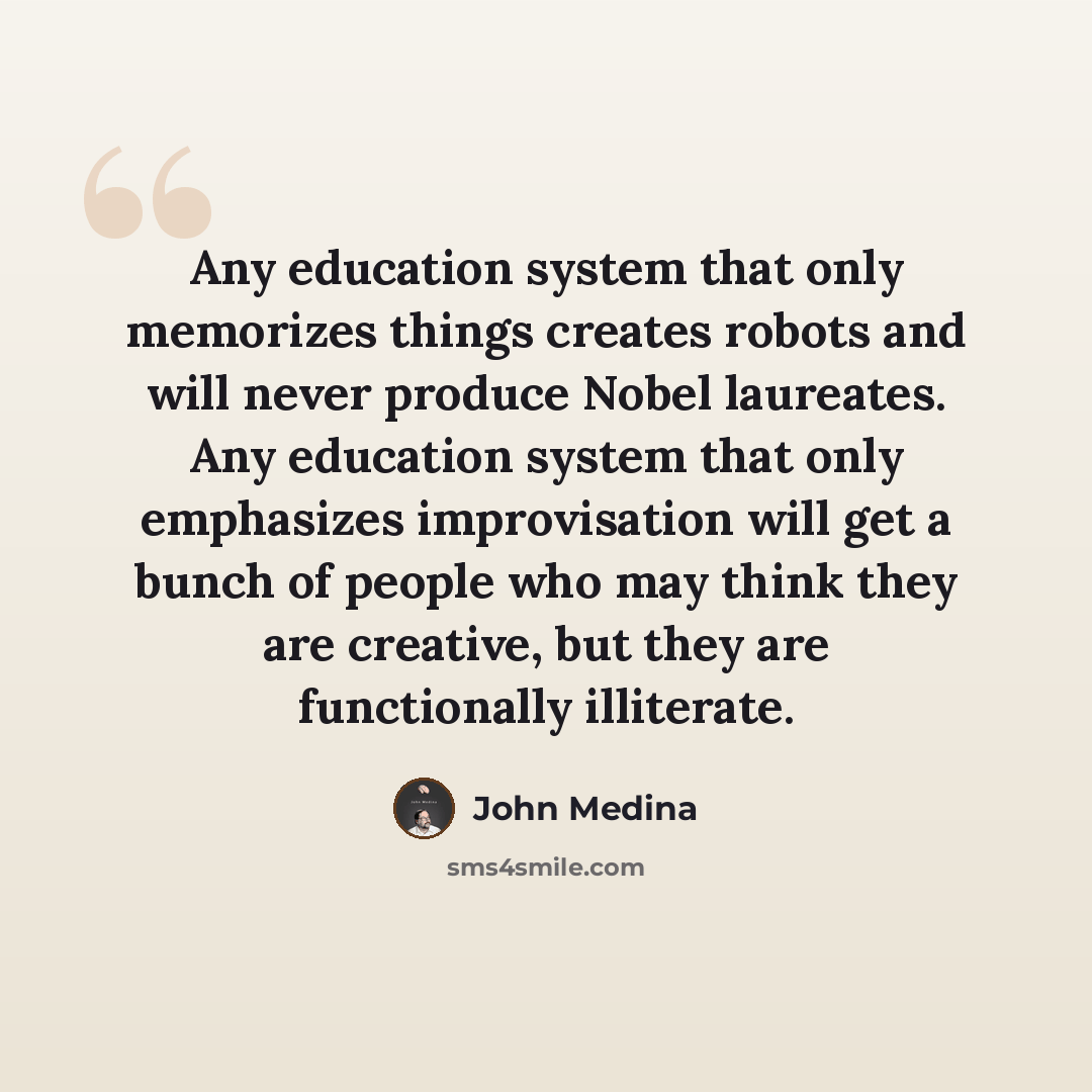 “Any education system that only memorizes things creates robots and will never produce Nobel laureates. Any education system that only emphasizes improvisation will get a bunch of people who may think they are creative, but they are functionally illiterate.” quote by John Medina