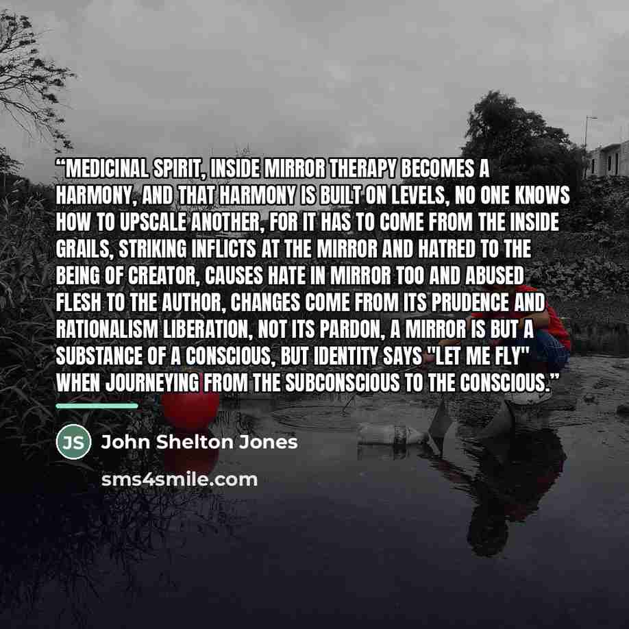 “Medicinal Spirit, Inside Mirror Therapy becomes a harmony, and that harmony is built on levels, No one knows how to upscale another, for it has to come from the inside grails, Striking inflicts at the mirror and hatred to the being of creator, Causes hate in mirror too and abused flesh to the…” quote by John Shelton Jones
