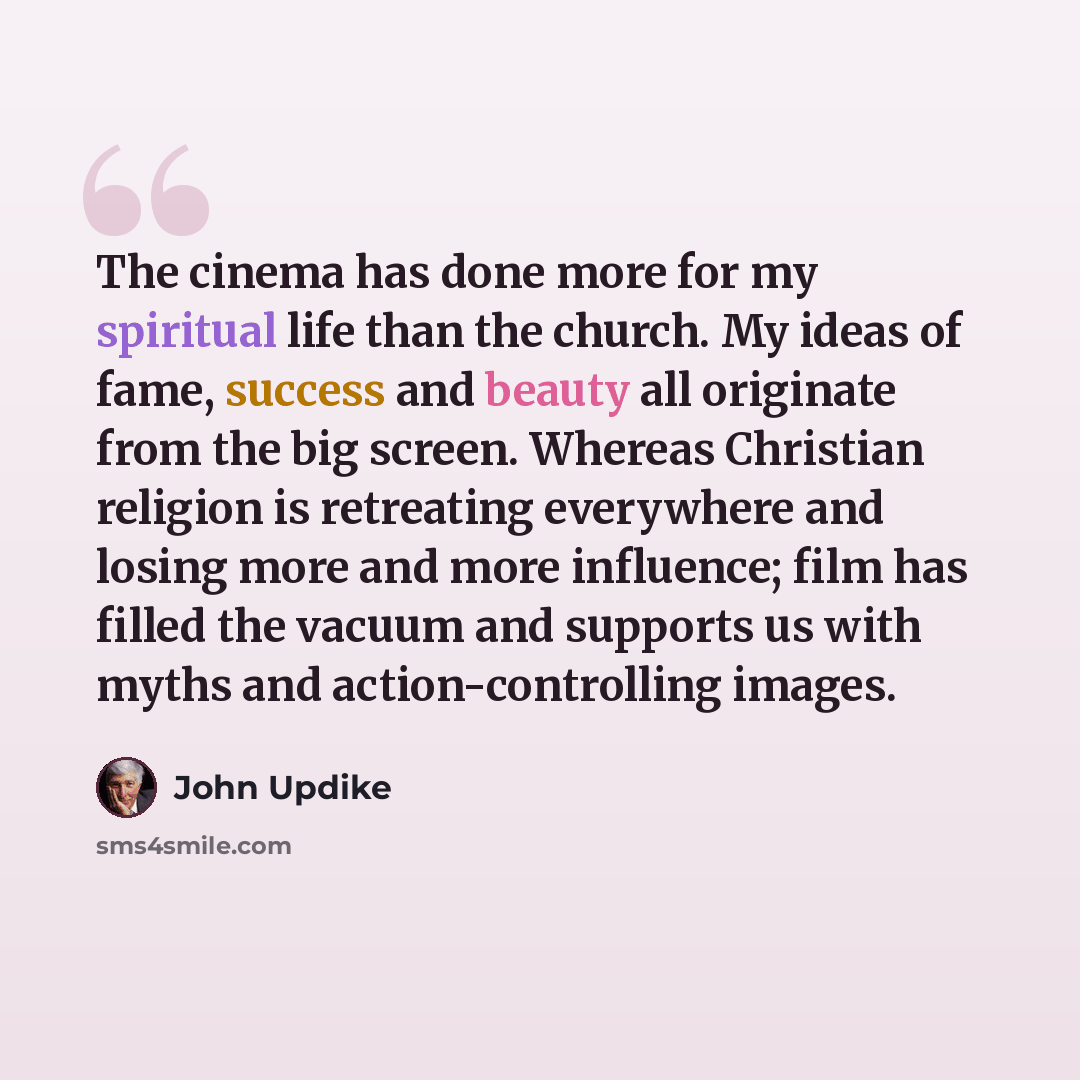“The cinema has done more for my spiritual life than the church. My ideas of fame, success and beauty all originate from the big screen. Whereas Christian religion is retreating everywhere and losing more and more influence; film has filled the vacuum and supports us with myths and…” quote by John Updike