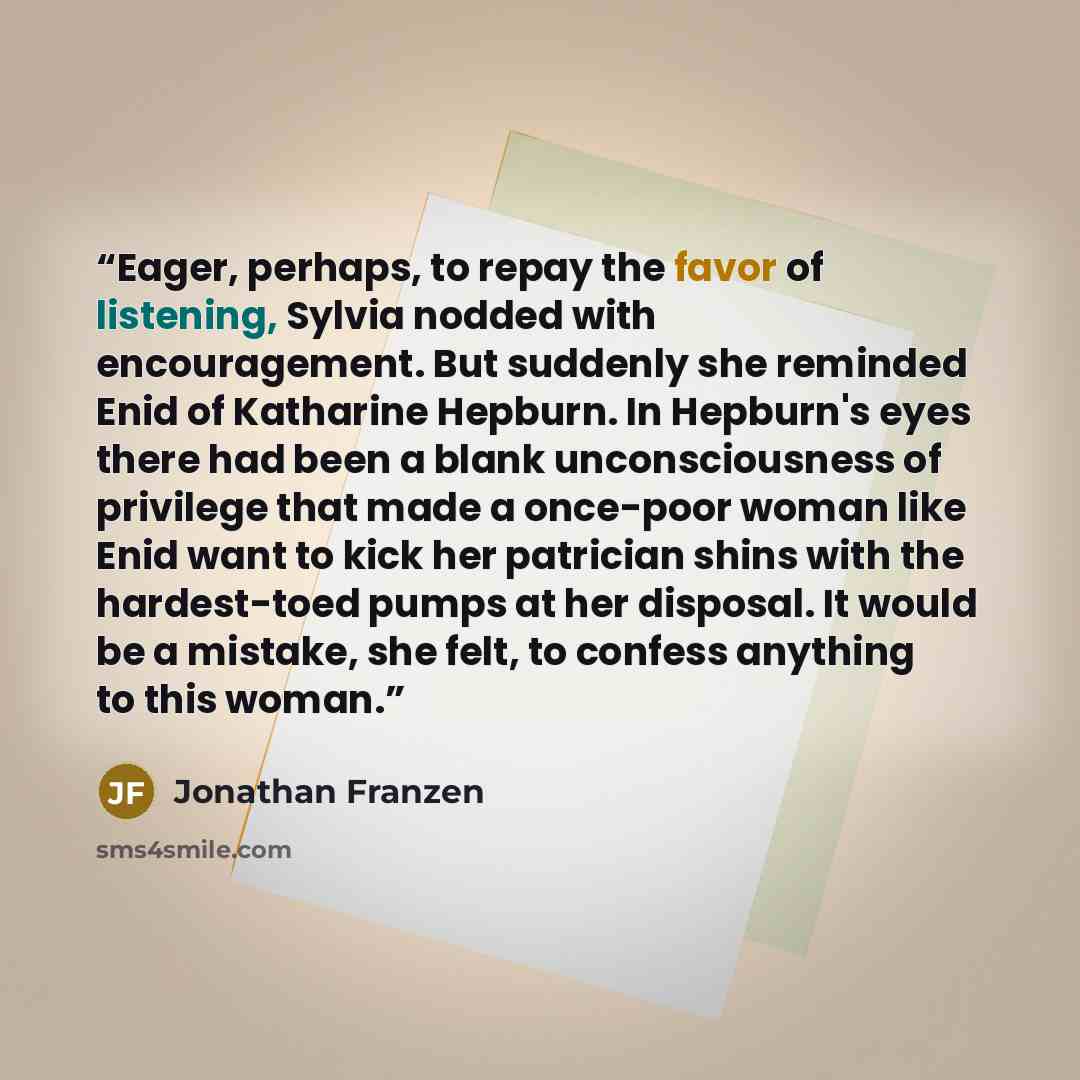 “Eager, perhaps, to repay the favor of listening, Sylvia nodded with encouragement. But suddenly she reminded Enid of Katharine Hepburn. In Hepburn's eyes there had been a blank unconsciousness of privilege that made a once-poor woman like Enid want to kick her patrician shins with the hardest-toed…” quote by Jonathan Franzen