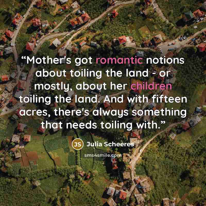 “Mother's got romantic notions about toiling the land - or mostly, about her children toiling the land. And with fifteen acres, there's always something that needs toiling with.” quote by Julia Scheeres