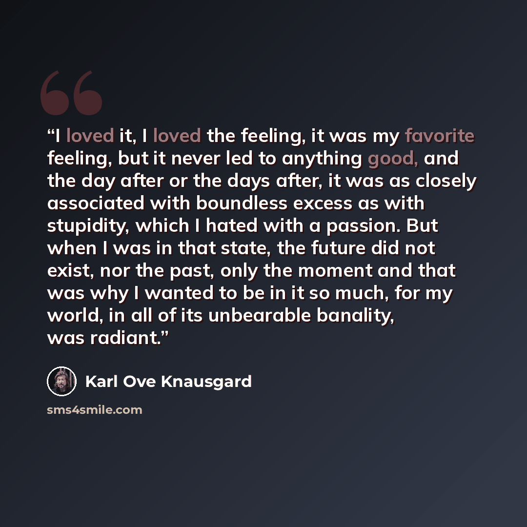 “I loved it, I loved the feeling, it was my favorite feeling, but it never led to anything good, and the day after or the days after, it was as closely associated with boundless excess as with stupidity, which I hated with a passion. But when I was in that state, the future did not exist, nor the…” quote by Karl Ove Knausgård