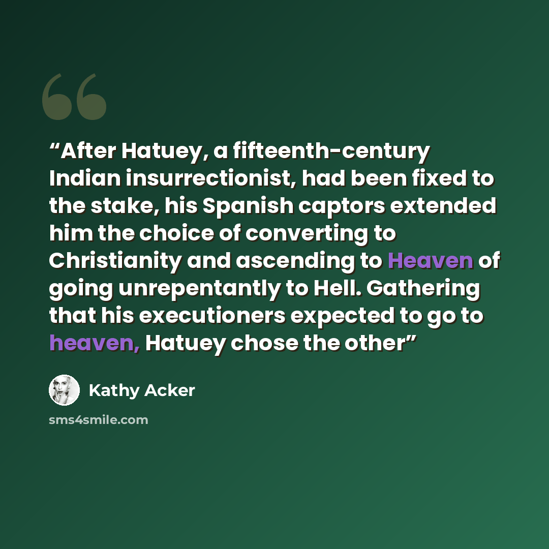 “After Hatuey, a fifteenth-century Indian insurrectionist, had been fixed to the stake, his Spanish captors extended him the choice of converting to Christianity and ascending to Heaven of going unrepentantly to Hell. Gathering that his executioners expected to go to heaven, Hatuey chose the other” quote by Kathy Acker