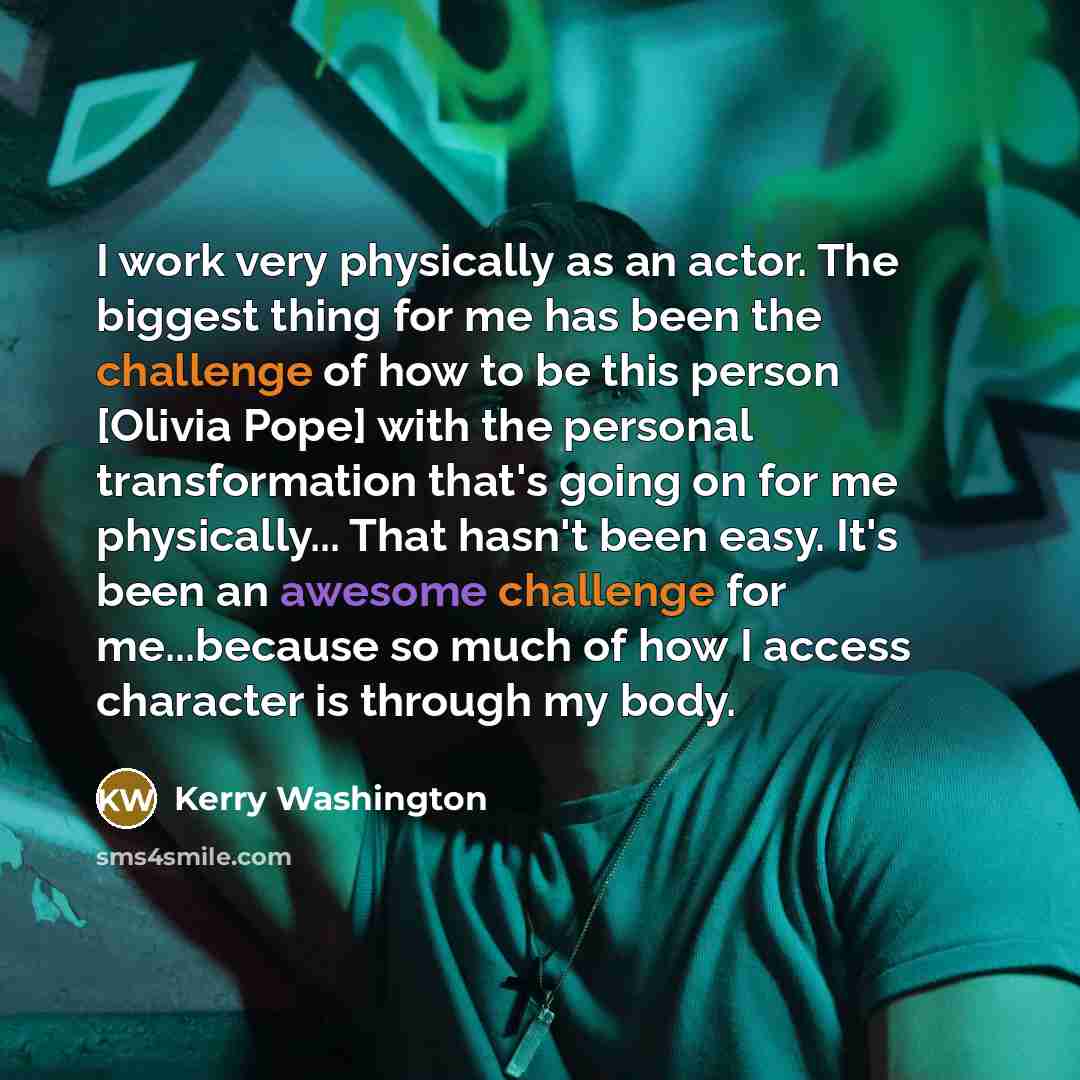“I work very physically as an actor. The biggest thing for me has been the challenge of how to be this person [Olivia Pope] with the personal transformation that's going on for me physically... That hasn't been easy. It's been an awesome challenge for me...because so much of how I access character…” quote by Kerry Washington