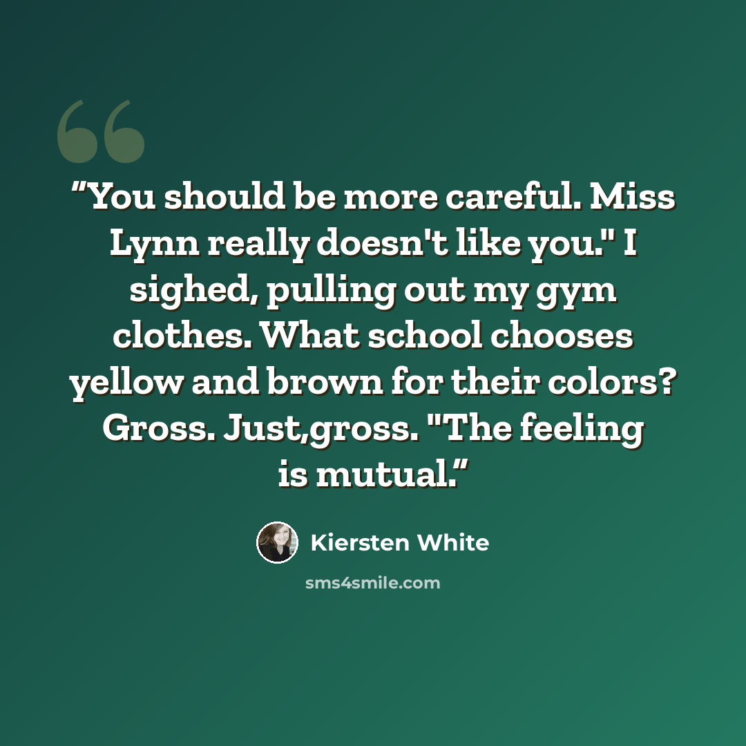 “You should be more careful. Miss Lynn really doesn't like you." I sighed, pulling out my gym clothes. What school chooses yellow and brown for their colors? Gross. Just,gross. "The feeling is mutual.” quote by Kiersten White
