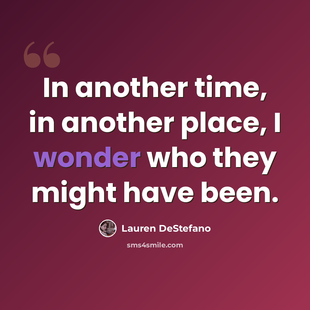 “In another time, in another place, I wonder who they might have been.” quote by Lauren DeStefano