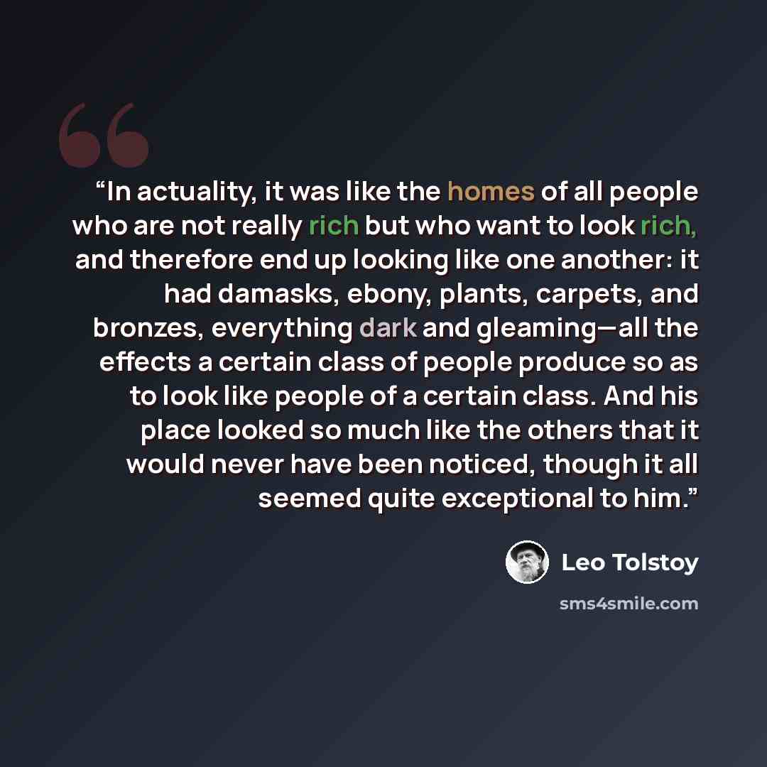 “In actuality, it was like the homes of all people who are not really rich but who want to look rich, and therefore end up looking like one another: it had damasks, ebony, plants, carpets, and bronzes, everything dark and gleaming—all the effects a certain class of people produce so as to look like…” quote by Leo Tolstoy